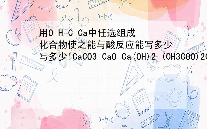 用O H C Ca中任选组成化合物使之能与酸反应能写多少写多少!CaCO3 CaO Ca(OH)2 (CH3COO)2Ca 除外