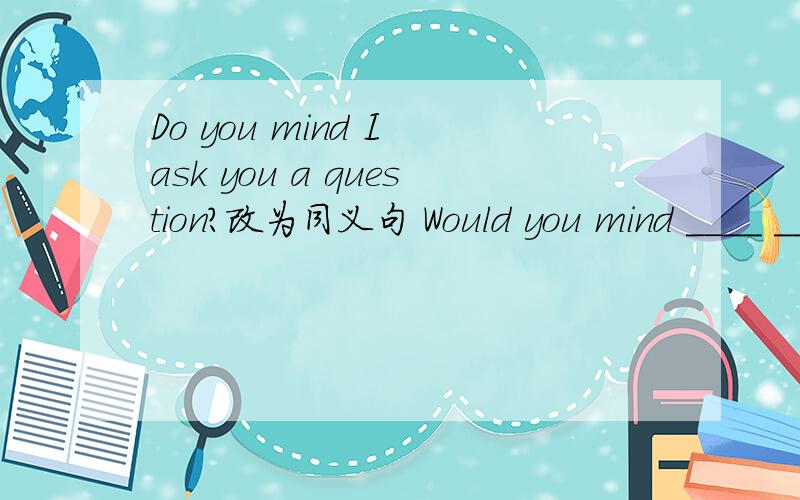 Do you mind I ask you a question?改为同义句 Would you mind ____ ____ you a question?
