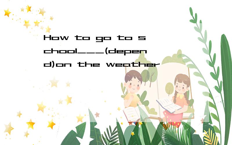 How to go to school___(depend)on the weather