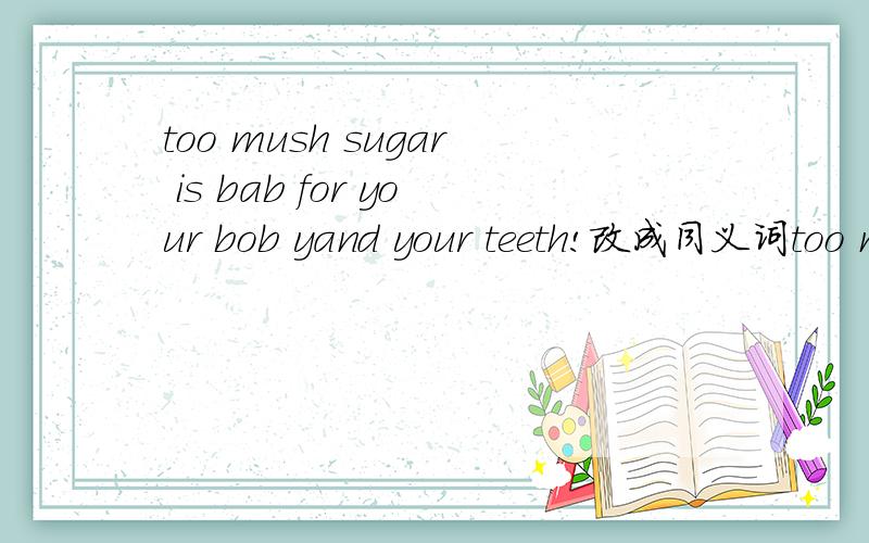 too mush sugar is bab for your bob yand your teeth!改成同义词too mush sugar is ——for your bob yand your teeth！