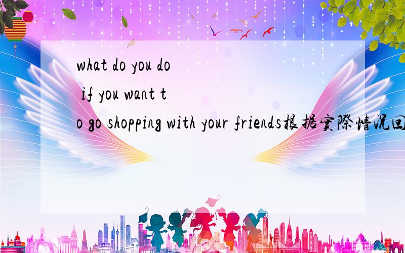 what do you do if you want to go shopping with your friends根据实际情况回答为题