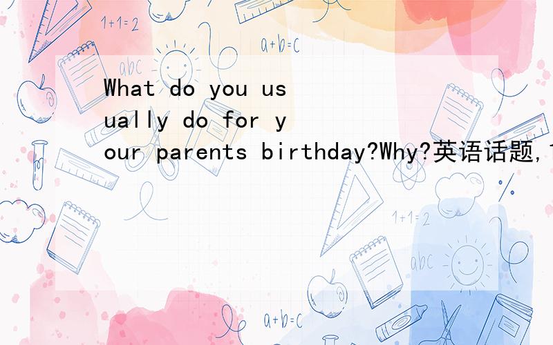 What do you usually do for your parents birthday?Why?英语话题,10句就行,