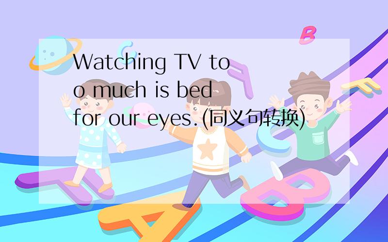 Watching TV too much is bed for our eyes.(同义句转换)