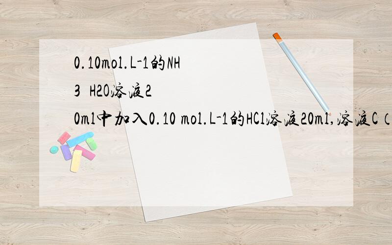 0.10mol.L-1的NH3•H2O溶液20ml中加入0.10 mol.L-1的HCl溶液20ml,溶液C（H+）值为A.0 B.√0.05×Ka（NH4+） C.0.05 D.0.20