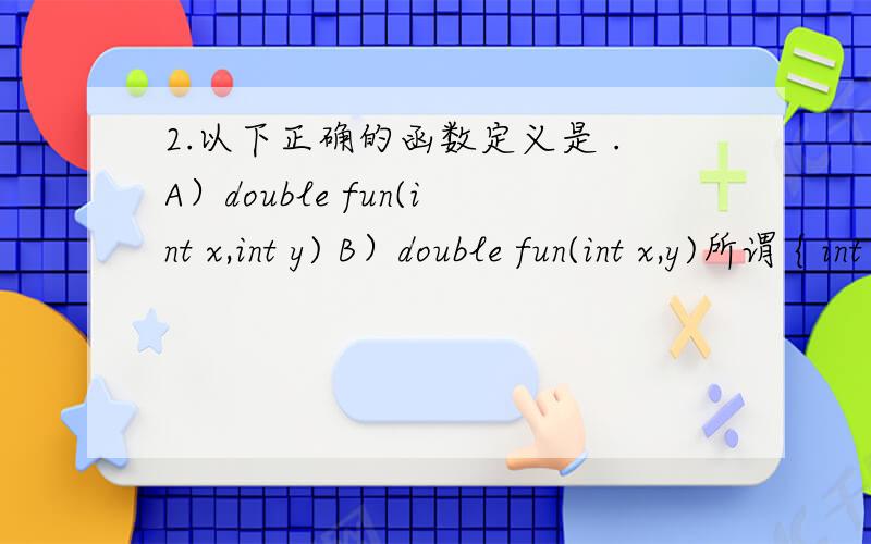 2.以下正确的函数定义是 .A）double fun(int x,int y) B）double fun(int x,y)所谓 { int z ; return z ;}C）fun (x,y) D）double fun (int x,int y){ int x,y ; double z ; { double z ;z=x+y ; return z ; } return z ; }