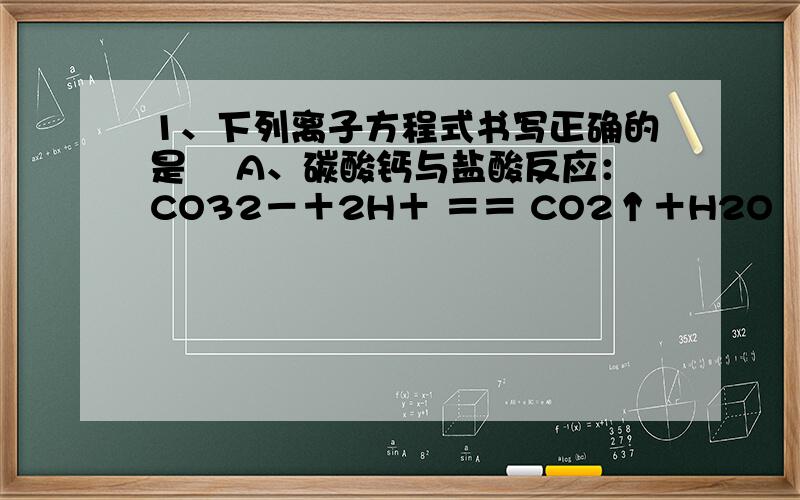 1、下列离子方程式书写正确的是 　A、碳酸钙与盐酸反应：CO32－＋2H＋ ＝＝ CO2↑＋H2O 　B、硫酸和氯化钡1、下列离子方程式书写正确的是　A、碳酸钙与盐酸反应：CO32－＋2H＋ ＝＝ CO2↑＋H2