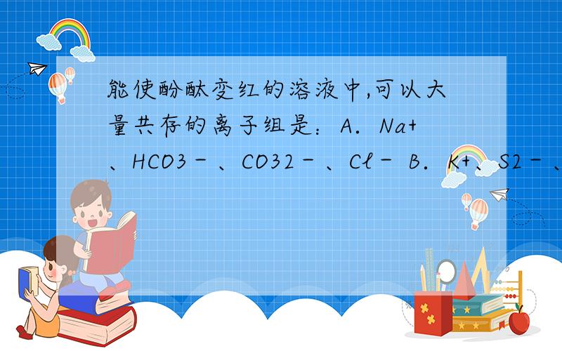 能使酚酞变红的溶液中,可以大量共存的离子组是：A．Na+、HCO3－、CO32－、Cl－ B．K+、S2－、SO32－、SO42－C．Cu2+、Na+、Cl－、NO3－ D．Fe3+、K+、SO42－、OH－