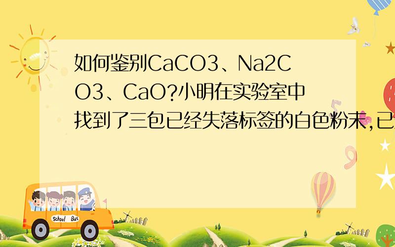 如何鉴别CaCO3、Na2CO3、CaO?小明在实验室中找到了三包已经失落标签的白色粉末,已知是CaCO3、Na2CO3、CaO,请从下面的试剂或方法中选择一种来确定该三种物质   A、稀盐酸        B、水            C、