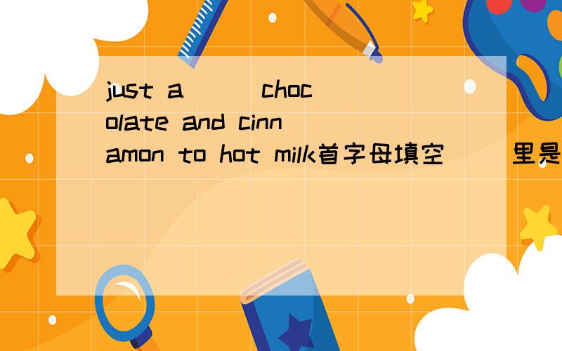 just a( ) chocolate and cinnamon to hot milk首字母填空 （）里是什么?急用!