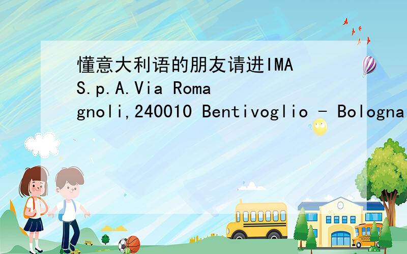 懂意大利语的朋友请进IMA S.p.A.Via Romagnoli,240010 Bentivoglio - BolognaItaliaTel.+39 051 6642111Fax +39 051 6642107谁知道上面的Via Romagnoli,懂意大利语的朋友请解答.