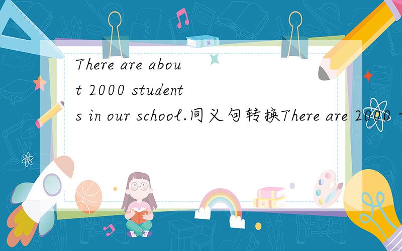 There are about 2000 students in our school.同义句转换There are 2000 -------- --------- students in our school.