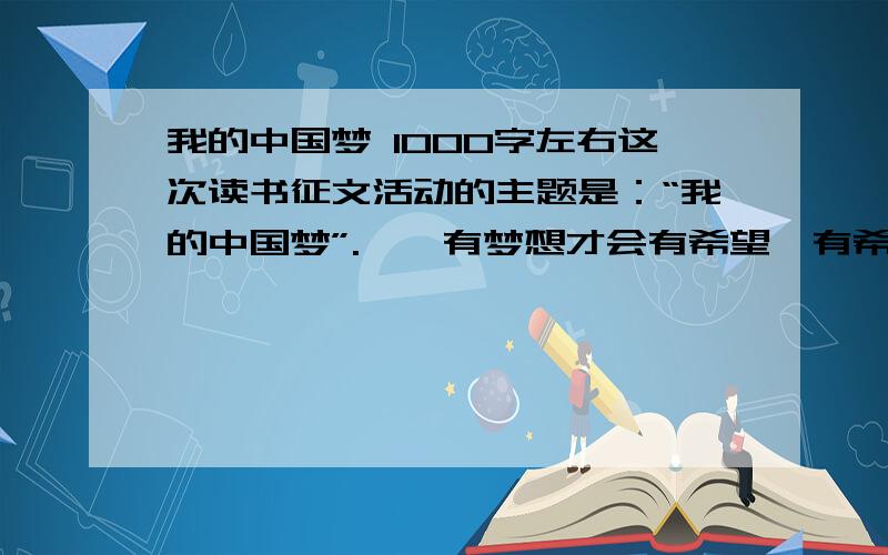 我的中国梦 1000字左右这次读书征文活动的主题是：“我的中国梦”.　　有梦想才会有希望,有希望才会有激情,有激情才会有事业,有事业才会有未来.“中国梦”里,有“强国”也有“富民”