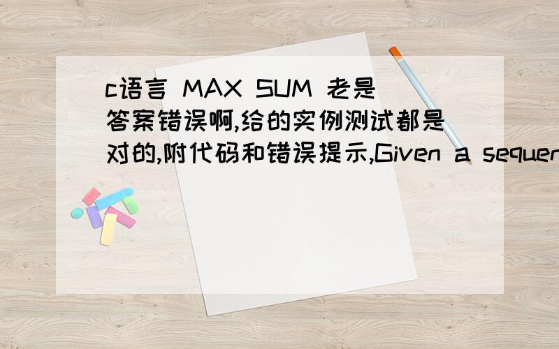 c语言 MAX SUM 老是答案错误啊,给的实例测试都是对的,附代码和错误提示,Given a sequence a[1],a[2],a[3].a[n],your job is to calculate the max sum of a sub-sequence.For example,given (6,-1,5,4,-7),the max sum in this sequence is