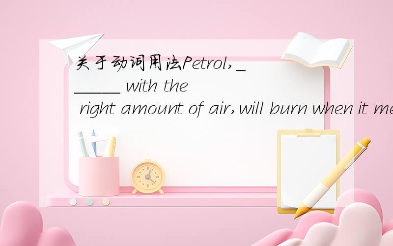 关于动词用法Petrol,______ with the right amount of air,will burn when it meets with a flame.A.mixed B.mixing C.having mixed D.to mix