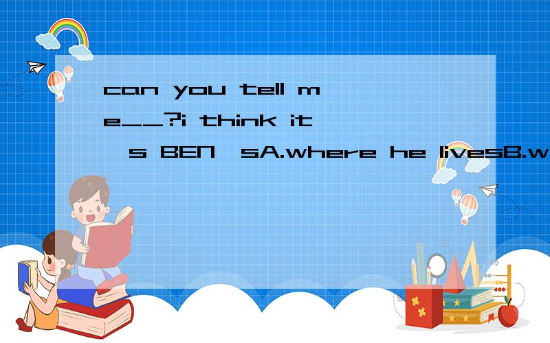 can you tell me__?i think it's BEN'sA.where he livesB.where does he livesC.whose the dictionary is?说明理由。C选项好像应该是whose the dictionary it is