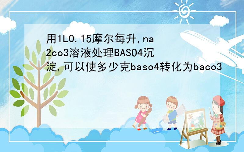 用1L0.15摩尔每升,na2co3溶液处理BASO4沉淀,可以使多少克baso4转化为baco3