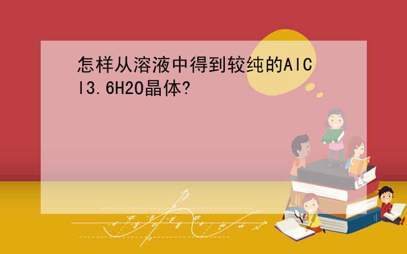 怎样从溶液中得到较纯的AlCl3.6H2O晶体?