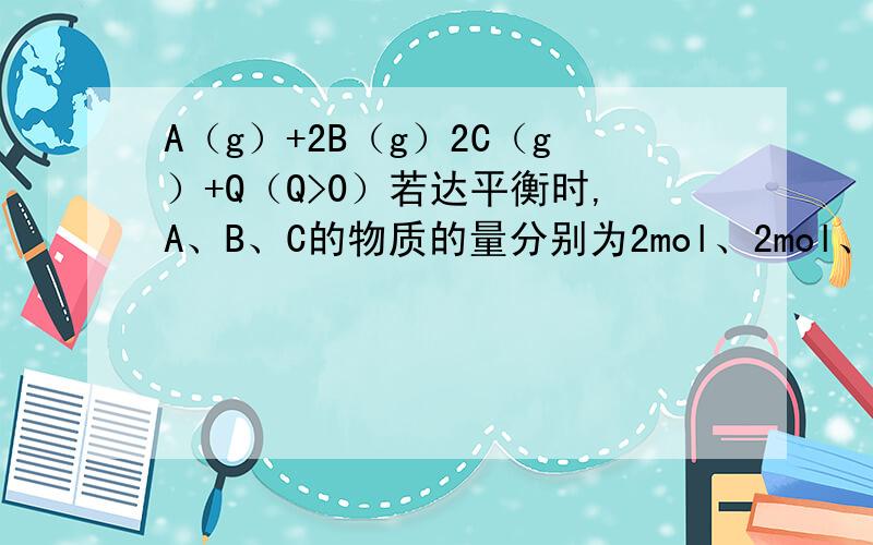 A（g）+2B（g）2C（g）+Q（Q>0）若达平衡时,A、B、C的物质的量分别为2mol、2mol、1mol.保持温度始终不变,对平衡混合物中的三者物质的量作如下调整,可使平衡右移的是_____A.均加倍 B.均减半 C.均增