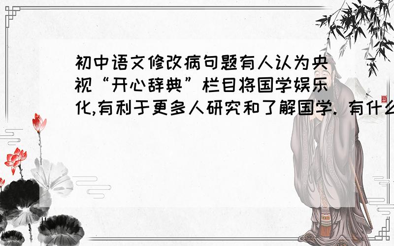 初中语文修改病句题有人认为央视“开心辞典”栏目将国学娱乐化,有利于更多人研究和了解国学. 有什么问题?