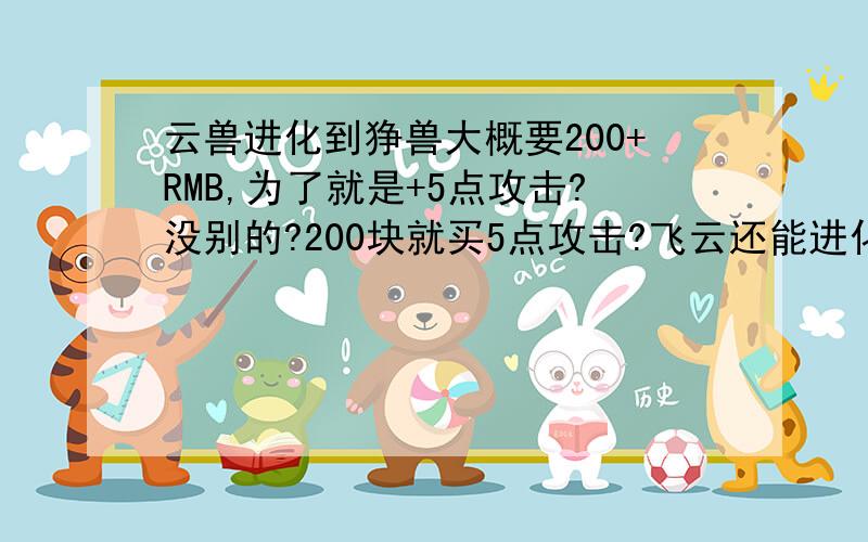 云兽进化到狰兽大概要200+RMB,为了就是+5点攻击?没别的?200块就买5点攻击?飞云还能进化不