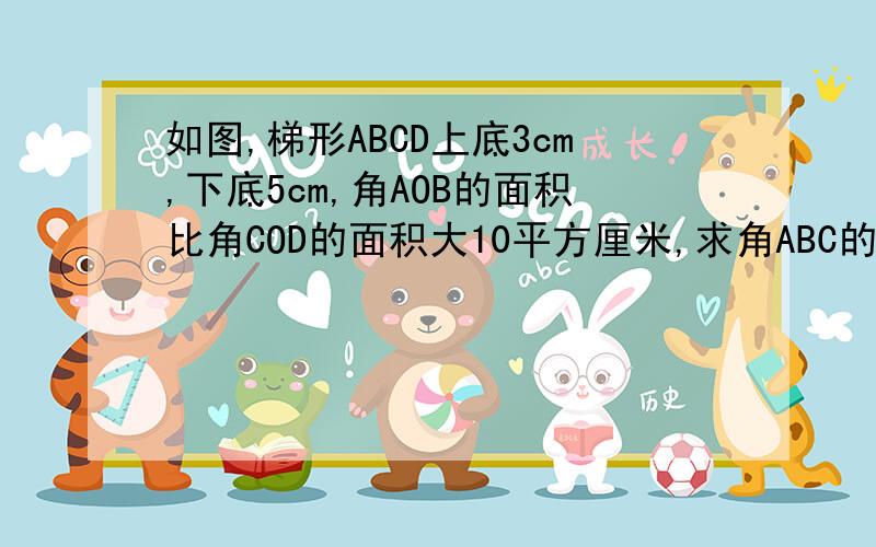 如图,梯形ABCD上底3cm,下底5cm,角AOB的面积比角COD的面积大10平方厘米,求角ABC的面积