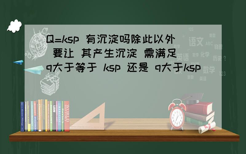 Q=ksp 有沉淀吗除此以外 要让 其产生沉淀 需满足 q大于等于 ksp 还是 q大于ksp