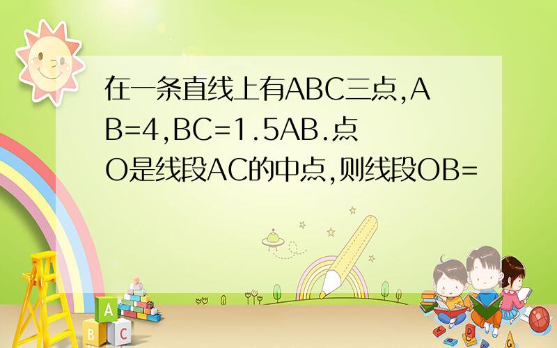 在一条直线上有ABC三点,AB=4,BC=1.5AB.点O是线段AC的中点,则线段OB=