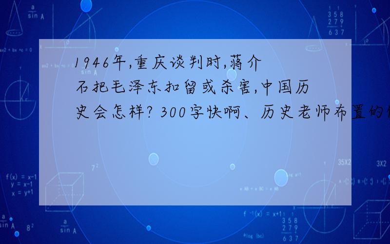 1946年,重庆谈判时,蒋介石把毛泽东扣留或杀害,中国历史会怎样? 300字快啊、历史老师布置的假期作业、