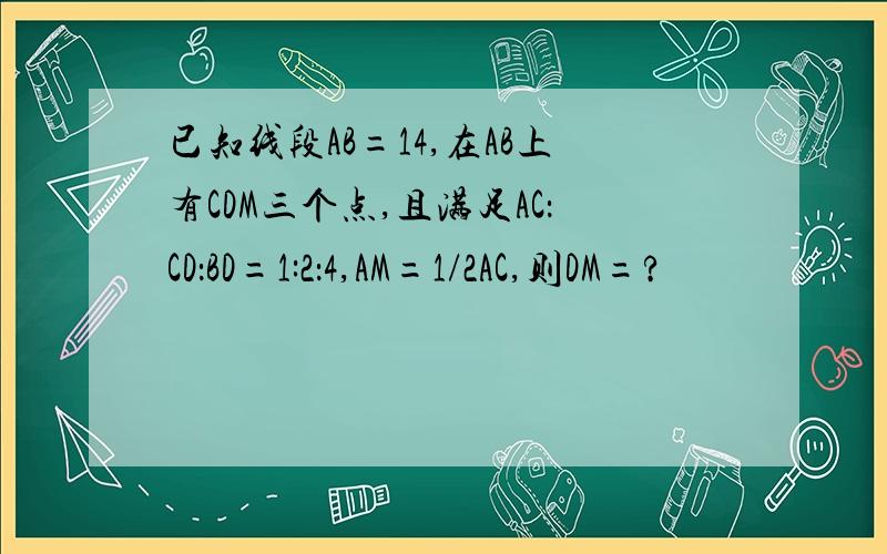 已知线段AB=14,在AB上有CDM三个点,且满足AC：CD：BD=1:2：4,AM=1/2AC,则DM=?