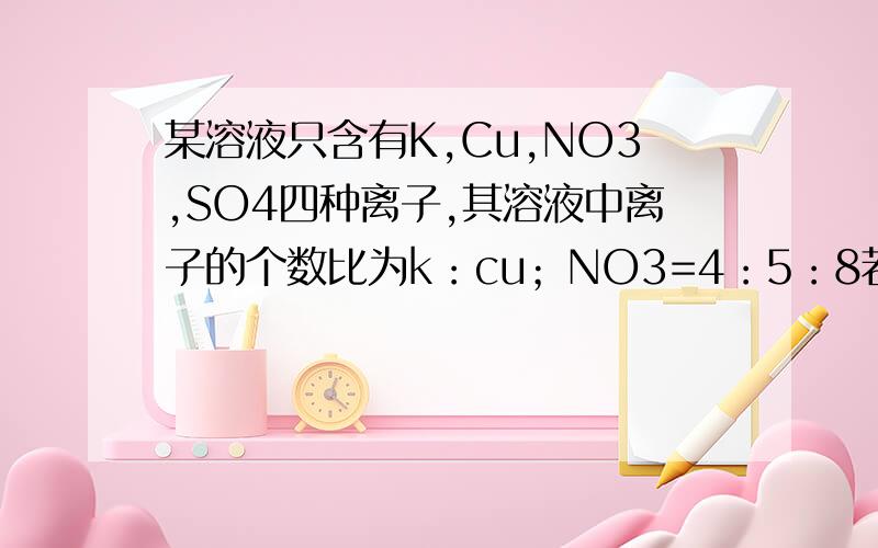 某溶液只含有K,Cu,NO3,SO4四种离子,其溶液中离子的个数比为k：cu；NO3=4：5：8若设K为4a个,则SO4的个数是多少?