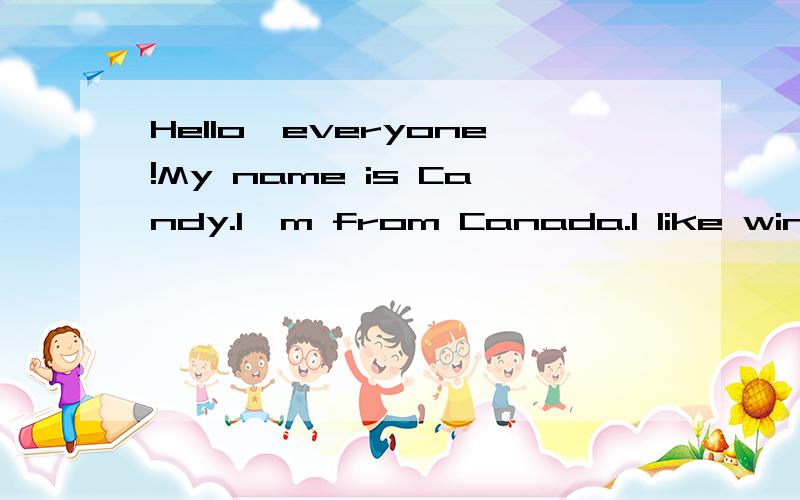 Hello,everyone!My name is Candy.I'm from Canada.I like winter best.I play with my friends.We make snowman together.It's coid outsid but we are very happy.And we can fight with snowballs.Which season do you like best?Can you tell me?Which season does