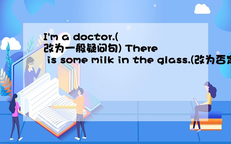 I'm a doctor.(改为一般疑问句) There is some milk in the glass.(改为否定句)