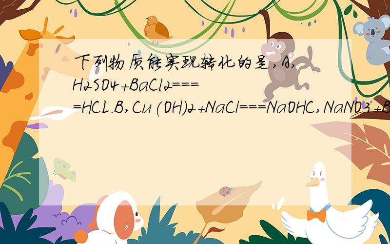 下列物质能实现转化的是,A,H2SO4+BaCl2====HCL.B,Cu(OH)2+NaCl===NaOHC,NaNO3+BaCO3===Ba(NO3)2...选哪个为啥?另外,中间那个等号改成箭头