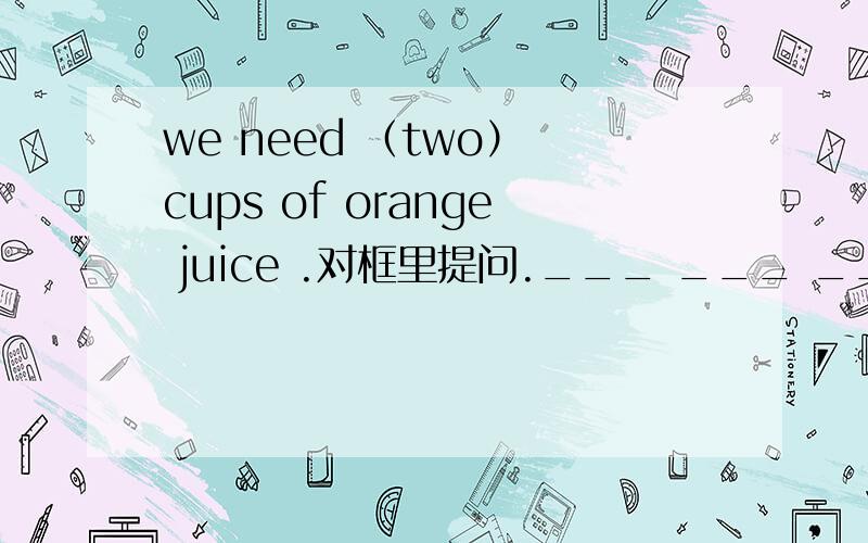 we need （two） cups of orange juice .对框里提问.___ ___ ____ ____ orangejuice do you need?there are （twenty） boys in our class.对框里提问.— — — arethere in your class.he wants (two slices) of bread.对框里提问._ _ _ does he