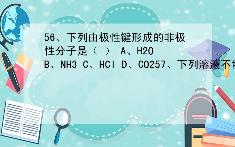 56、下列由极性键形成的非极性分子是（ ） A、H2O B、NH3 C、HCl D、CO257、下列溶液不能使Mg（OH）2沉淀溶解的是（ ）A、HCl B、MgCl2 C、NH4Cl D、HNO358、氯气在常温下的状态是（ ）A、无色无味的