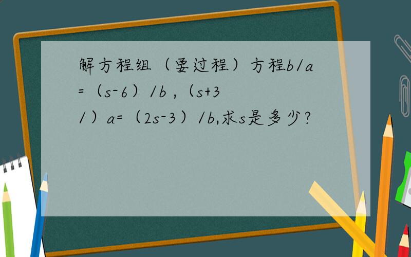 解方程组（要过程）方程b/a=（s-6）/b ,（s+3/）a=（2s-3）/b,求s是多少?