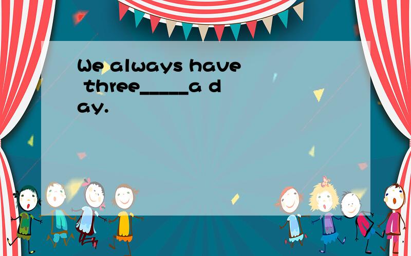 We always have three_____a day.