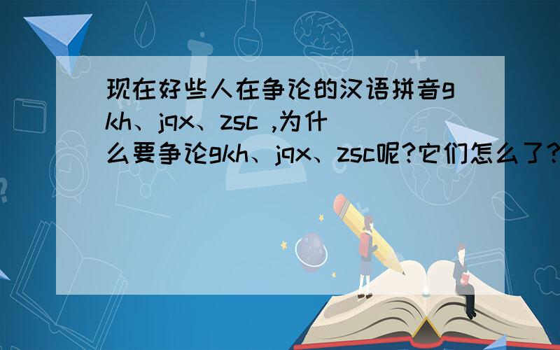 现在好些人在争论的汉语拼音gkh、jqx、zsc ,为什么要争论gkh、jqx、zsc呢?它们怎么了?可以给我讲解一下现在好些人在争论的汉语拼音gkh、jqx、zsc ,为什么要争论gkh、jqx、zsc呢?它们怎么了?发生