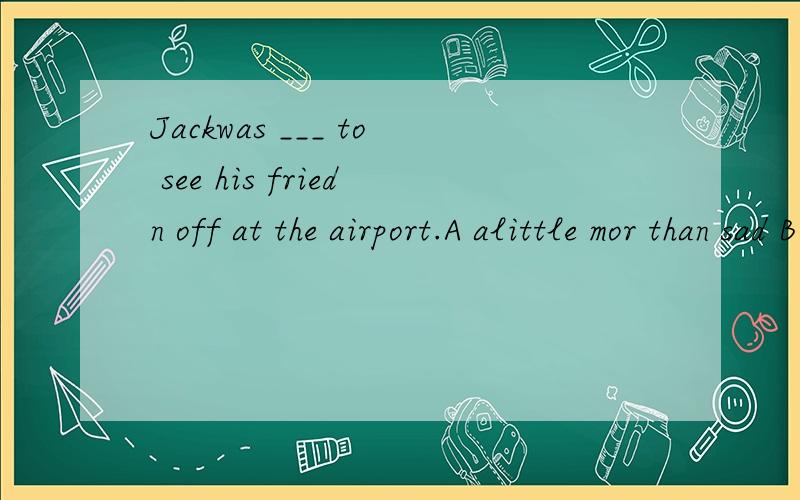 Jackwas ___ to see his friedn off at the airport.A alittle mor than sad B more than a little sadC sad more than a littleD a little more sad than