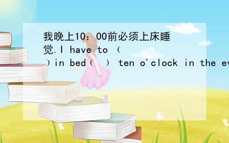 我晚上10：00前必须上床睡觉.I have to ﹙ ﹚in bed﹙ ﹚ ten o'clock in the evening.