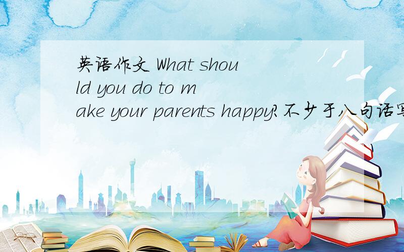 英语作文 What should you do to make your parents happy?不少于八句话写好了追加20