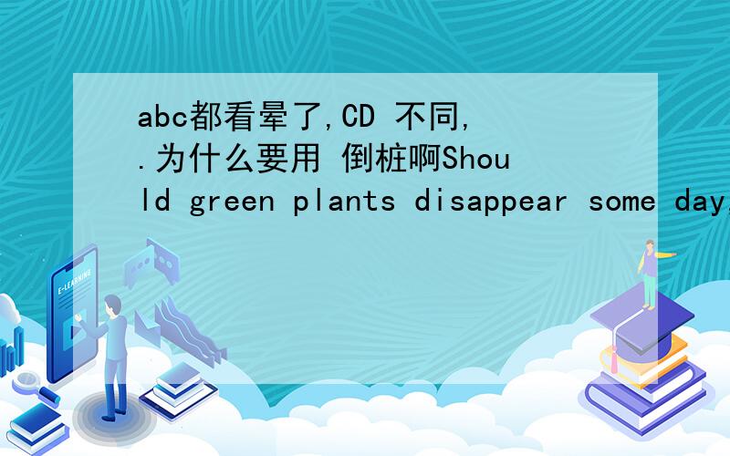 abc都看晕了,CD 不同,.为什么要用 倒桩啊Should green plants disappear some day,____on the earth A,there will hardly be any life B will there hardly be any life Cwould there hardly be any lifeDthere would hardly be any life