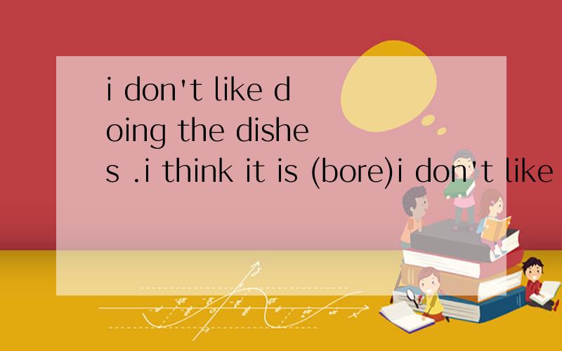 i don't like doing the dishes .i think it is (bore)i don't like doing the dishes .i think it is (bore)