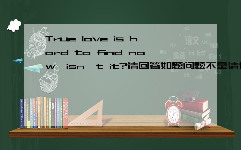 True love is hard to find now,isn't it?请回答如题问题不是请你翻译!