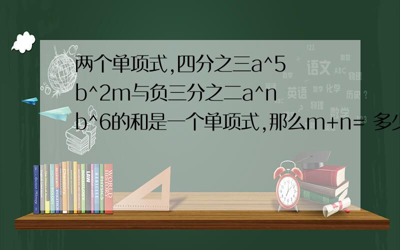 两个单项式,四分之三a^5 b^2m与负三分之二a^n b^6的和是一个单项式,那么m+n= 多少