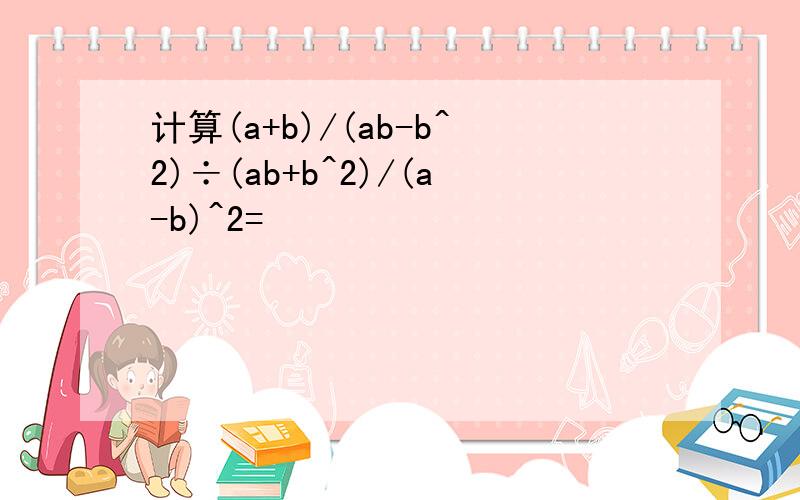 计算(a+b)/(ab-b^2)÷(ab+b^2)/(a-b)^2=