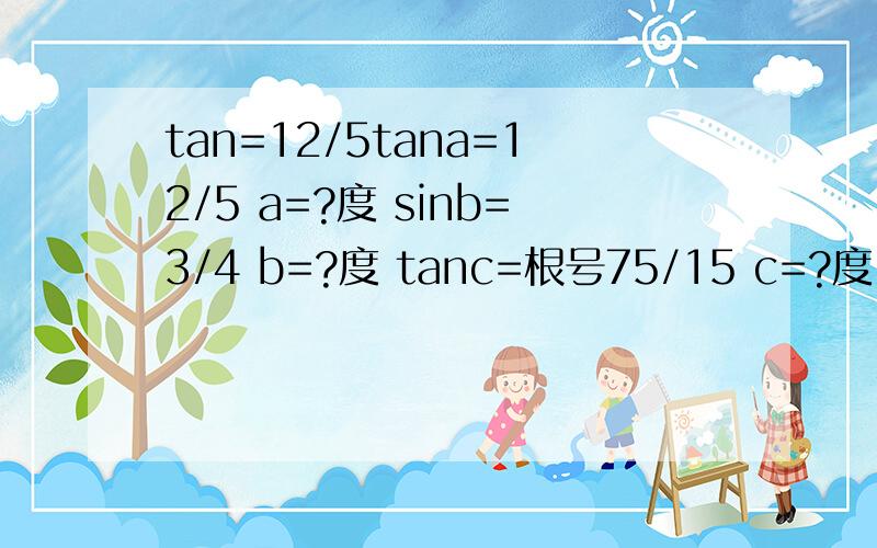 tan=12/5tana=12/5 a=?度 sinb=3/4 b=?度 tanc=根号75/15 c=?度