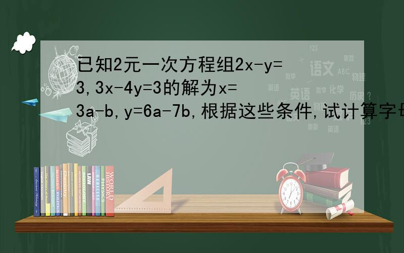 已知2元一次方程组2x-y=3,3x-4y=3的解为x=3a-b,y=6a-7b,根据这些条件,试计算字母a与b的值!