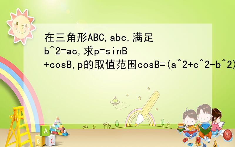 在三角形ABC,abc,满足b^2=ac,求p=sinB+cosB,p的取值范围cosB=(a^2+c^2-b^2)/2ac=(a/c+c/a)/2-1/2 因为a/c+c/a>=2 所以cosB的取值范围为[1/2,1) 所以B的取值范围为(0,π/3] 所以p=sinB+cosB=√2sin(B+π/4) 又B+π/4的范围为（π