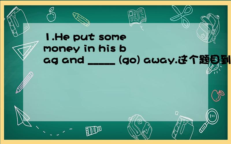 1.He put some money in his bag and _____ (go) away.这个题目到底是填go还是went?and连接的好像前后要一致,但又好像这个句型后面要用过去式,帮我分析一下2.It is great _____ (do) something good for the poor people.to d